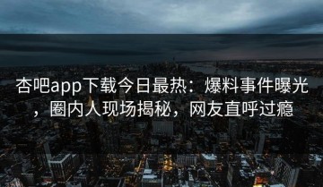 杏吧app下载今日最热：爆料事件曝光，圈内人现场揭秘，网友直呼过瘾