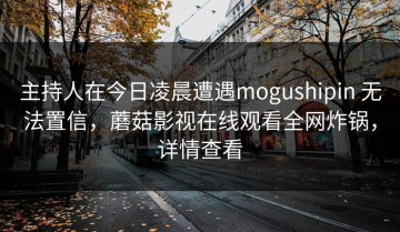 主持人在今日凌晨遭遇mogushipin 无法置信，蘑菇影视在线观看全网炸锅，详情查看