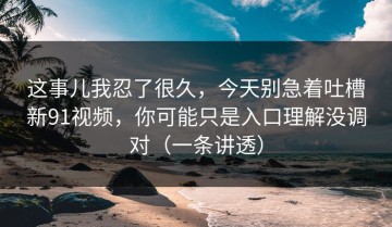 这事儿我忍了很久，今天别急着吐槽新91视频，你可能只是入口理解没调对（一条讲透）