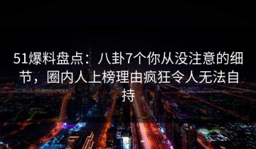51爆料盘点：八卦7个你从没注意的细节，圈内人上榜理由疯狂令人无法自持