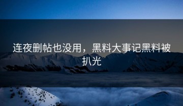 连夜删帖也没用，黑料大事记黑料被扒光