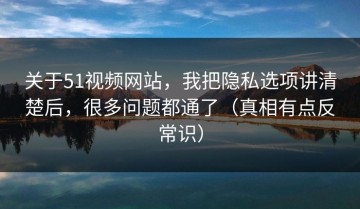 关于51视频网站，我把隐私选项讲清楚后，很多问题都通了（真相有点反常识）