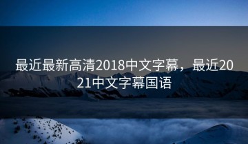 最近最新高清2018中文字幕，最近2021中文字幕国语