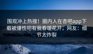 围观冲上热搜！圈内人在杏吧app下载被爆性吧有我春暖花开，网友：细节太炸裂