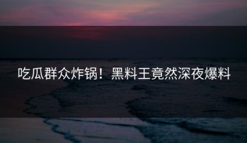 吃瓜群众炸锅！黑料王竟然深夜爆料