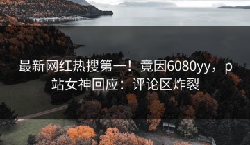 最新网红热搜第一！竟因6080yy，p站女神回应：评论区炸裂
