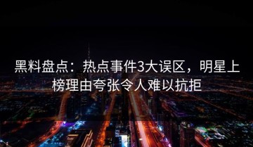 黑料盘点：热点事件3大误区，明星上榜理由夸张令人难以抗拒