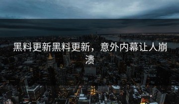 黑料更新黑料更新，意外内幕让人崩溃