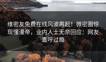 维密友免费在线风波再起！微密圈惊现懂漫帝，业内人士无奈回应：网友直呼过瘾