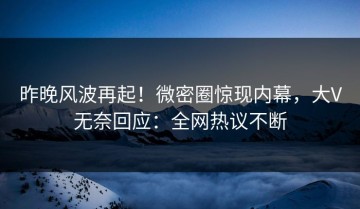 昨晚风波再起！微密圈惊现内幕，大V无奈回应：全网热议不断