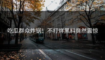 吃瓜群众炸锅！不打烊黑料竟然震惊