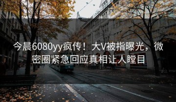 今晨6080yy疯传！大V被指曝光，微密圈紧急回应真相让人瞠目