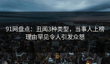 91网盘点：丑闻3种类型，当事人上榜理由罕见令人引发众怒