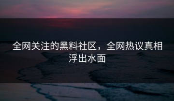 全网关注的黑料社区，全网热议真相浮出水面
