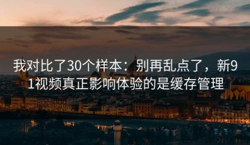 我对比了30个样本：别再乱点了，新91视频真正影响体验的是缓存管理