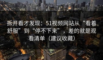 拆开看才发现：51视频网站从“看着舒服”到“停不下来”，差的就是观看清单（建议收藏）