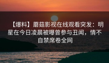 【爆料】蘑菇影视在线观看突发：明星在今日凌晨被曝曾参与丑闻，情不自禁席卷全网
