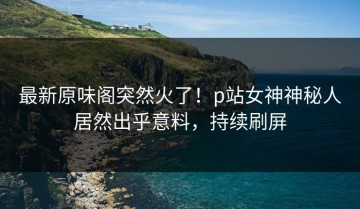最新原味阁突然火了！p站女神神秘人居然出乎意料，持续刷屏