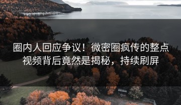 圈内人回应争议！微密圈疯传的整点视频背后竟然是揭秘，持续刷屏