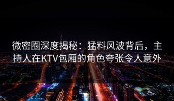 微密圈深度揭秘：猛料风波背后，主持人在KTV包厢的角色夸张令人意外