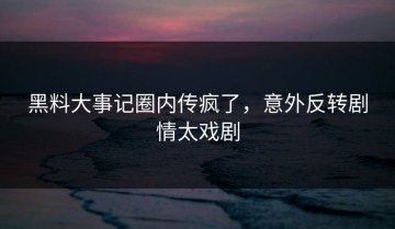 黑料大事记圈内传疯了，意外反转剧情太戏剧