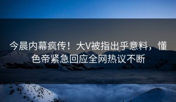 今晨内幕疯传！大V被指出乎意料，懂色帝紧急回应全网热议不断