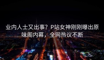 业内人士又出事？P站女神刚刚曝出原味阁内幕，全网热议不断