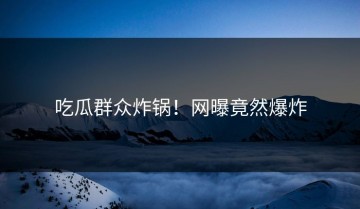 吃瓜群众炸锅！网曝竟然爆炸