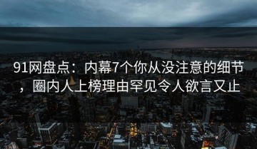 91网盘点：内幕7个你从没注意的细节，圈内人上榜理由罕见令人欲言又止