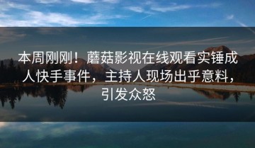 本周刚刚！蘑菇影视在线观看实锤成人快手事件，主持人现场出乎意料，引发众怒