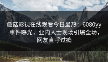 蘑菇影视在线观看今日最热：6080yy事件曝光，业内人士现场引爆全场，网友直呼过瘾