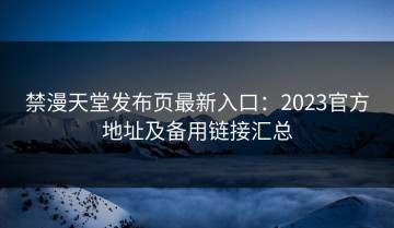 禁漫天堂发布页最新入口：2023官方地址及备用链接汇总