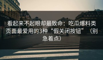 看起来不起眼却最致命：吃瓜爆料类页面最爱用的3种“假关闭按钮”（别急着点）
