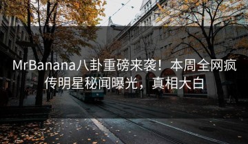MrBanana八卦重磅来袭！本周全网疯传明星秘闻曝光，真相大白