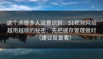 这个点很多人没意识到：51视频网站越用越顺的秘密：先把缓存管理做对（建议反复看）