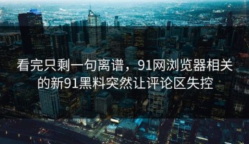 看完只剩一句离谱，91网浏览器相关的新91黑料突然让评论区失控