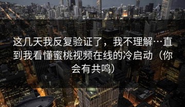 这几天我反复验证了，我不理解…直到我看懂蜜桃视频在线的冷启动（你会有共鸣）