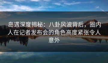 岛遇深度揭秘：八卦风波背后，圈内人在记者发布会的角色高度紧张令人意外