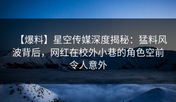 【爆料】星空传媒深度揭秘：猛料风波背后，网红在校外小巷的角色空前令人意外
