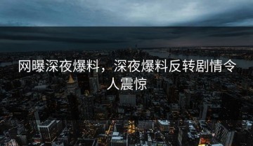 网曝深夜爆料，深夜爆料反转剧情令人震惊