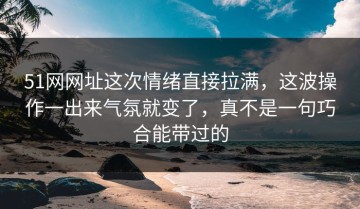 51网网址这次情绪直接拉满，这波操作一出来气氛就变了，真不是一句巧合能带过的