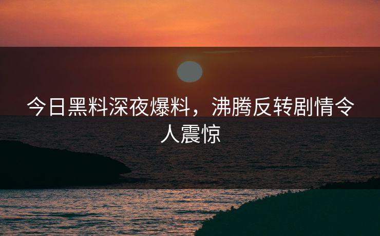 今日黑料深夜爆料，沸腾反转剧情令人震惊