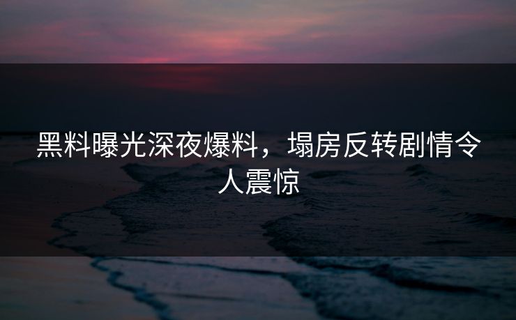 黑料曝光深夜爆料，塌房反转剧情令人震惊