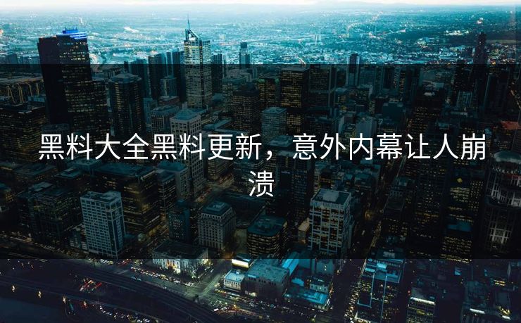 黑料大全黑料更新，意外内幕让人崩溃