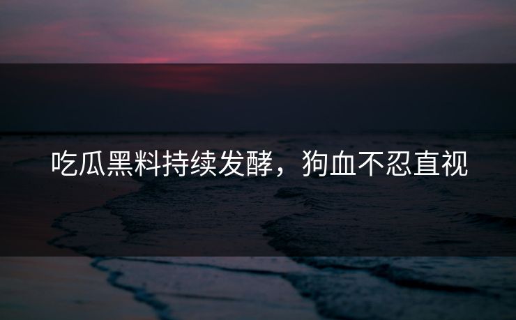 吃瓜黑料持续发酵，狗血不忍直视