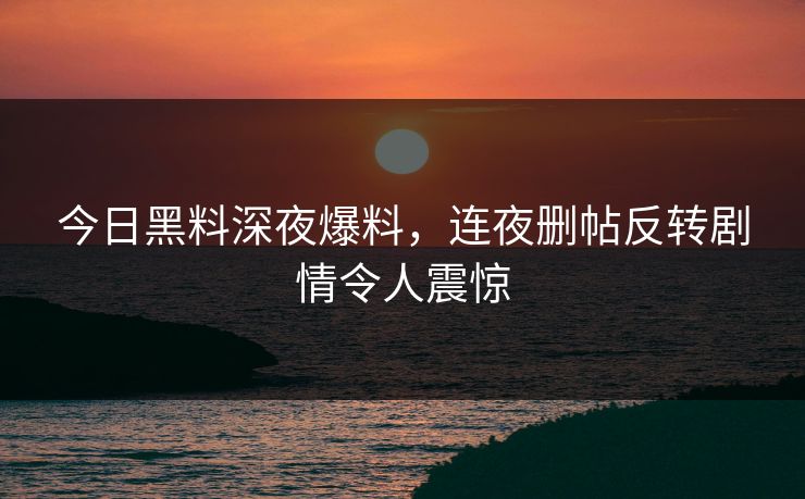 今日黑料深夜爆料，连夜删帖反转剧情令人震惊