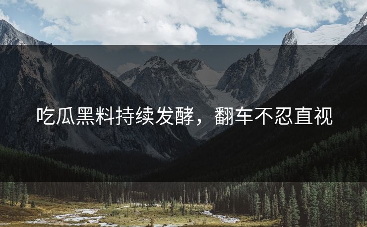 吃瓜黑料持续发酵，翻车不忍直视
