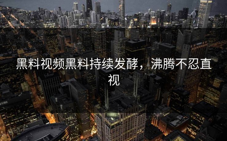 黑料视频黑料持续发酵，沸腾不忍直视