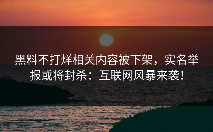 黑料不打烊相关内容被下架，实名举报或将封杀：互联网风暴来袭！