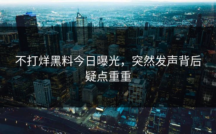 不打烊黑料今日曝光，突然发声背后疑点重重